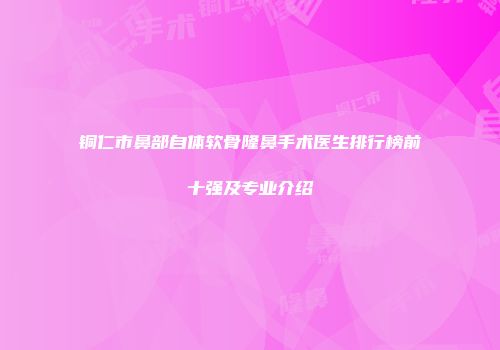 铜仁市鼻部自体软骨隆鼻手术医生排行榜前十强及专业介绍