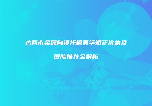 鸡西市金属自锁托槽美学矫正价格及医院推荐全解析