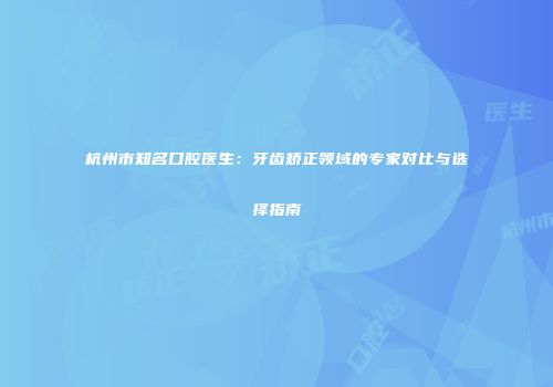 杭州市知名口腔医生：牙齿矫正领域的专家对比与选择指南