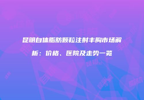 昆明自体脂肪颗粒注射丰胸市场解析：价格、医院及走势一览