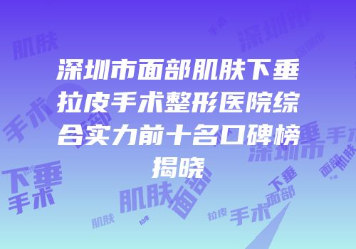 深圳市面部肌肤下垂拉皮手术整形医院综合实力前十名口碑榜揭晓