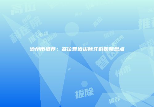 池州市推荐：高位智齿拔除牙科医院盘点