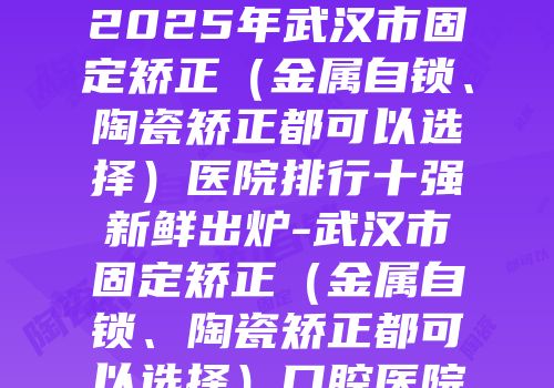 2025年武汉市固定矫正（金属自锁、陶瓷矫正都可以选择）医院排行十强新鲜出炉-武汉市固定矫正（金属自锁、陶瓷矫正都可以选择）口腔医院