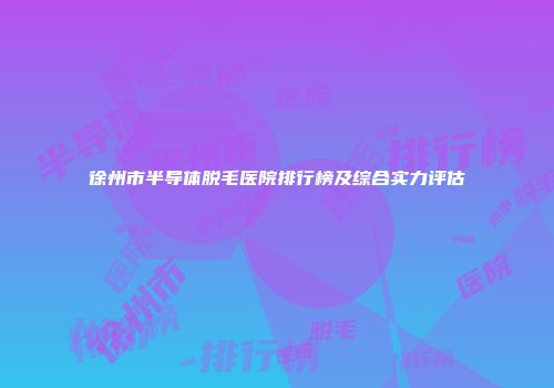 徐州市半导体脱毛医院排行榜及综合实力评估