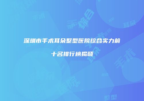 深圳市手术耳朵整型医院综合实力前十名排行榜揭晓