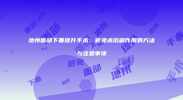 池州面部下垂提升手术：避免术后副作用的方法与注意事项