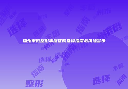 锦州市微整形丰唇医院选择指南与风险警示