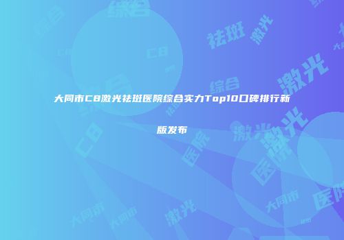 大同市C8激光祛斑医院综合实力Top10口碑排行新版发布