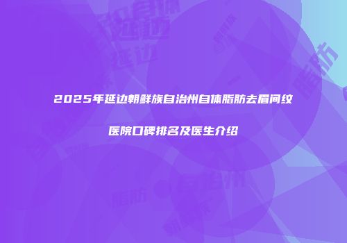 2025年延边朝鲜族自治州自体脂肪去眉间纹医院口碑排名及医生介绍