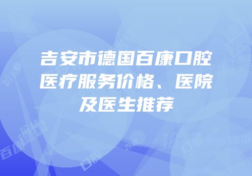 吉安市德国百康口腔医疗服务价格、医院及医生推荐
