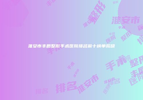 淮安市丰唇整形手术医院排名前十榜单揭晓