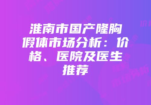 淮南市国产隆胸假体市场分析：价格、医院及医生推荐