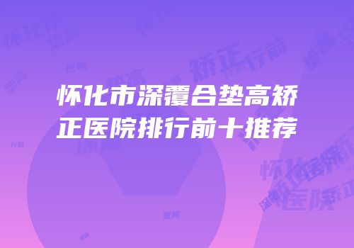 怀化市深覆合垫高矫正医院排行前十推荐