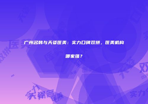 广州名韩与天姿医美：实力口碑双拼，医美机构哪家强？