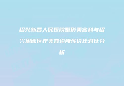 绍兴新昌人民医院整形美容科与绍兴恩熙医疗美容诊所性价比对比分析