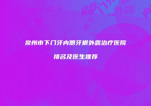 泉州市下门牙内侧牙根外露治疗医院排名及医生推荐