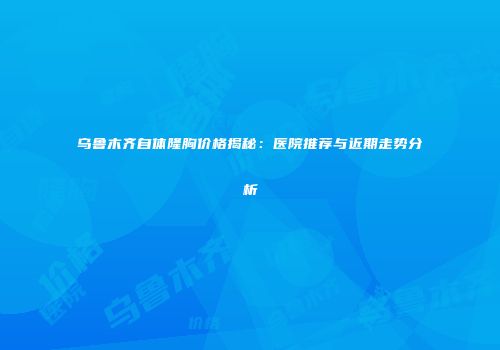 乌鲁木齐自体隆胸价格揭秘：医院推荐与近期走势分析