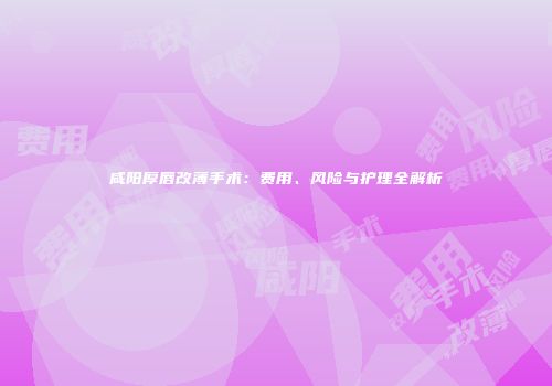 咸阳厚唇改薄手术：费用、风险与护理全解析
