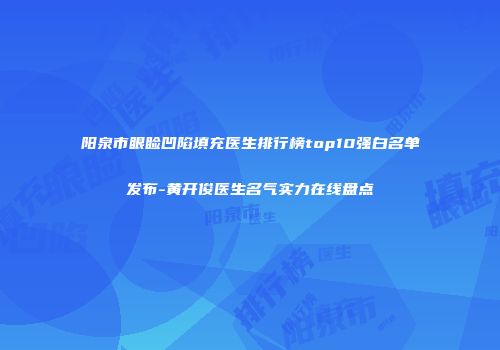 阳泉市眼睑凹陷填充医生排行榜top10强白名单发布-黄开俊医生名气实力在线盘点