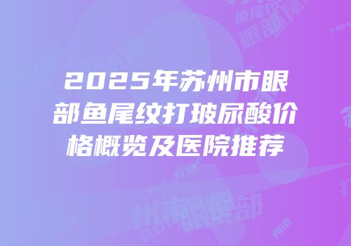 2025年苏州市眼部鱼尾纹打玻尿酸价格概览及医院推荐