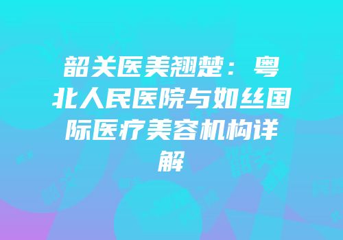 韶关医美翘楚：粤北人民医院与如丝国际医疗美容机构详解