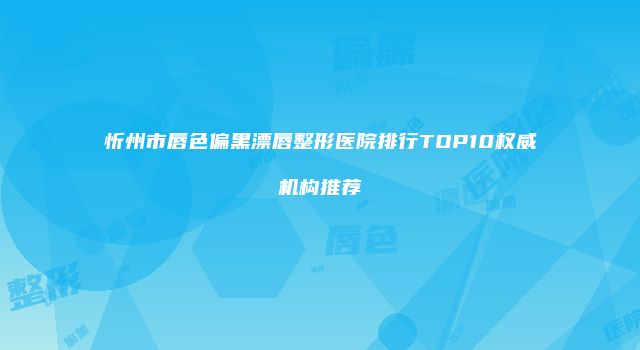 忻州市唇色偏黑漂唇整形医院排行TOP10权威机构推荐