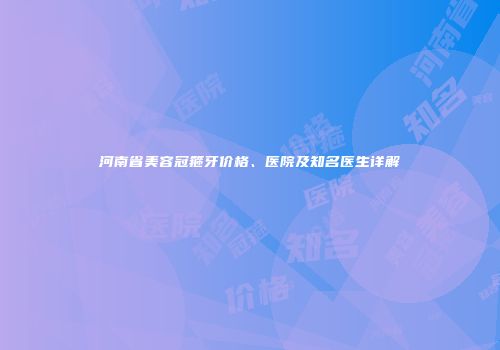 河南省美容冠箍牙价格、医院及知名医生详解