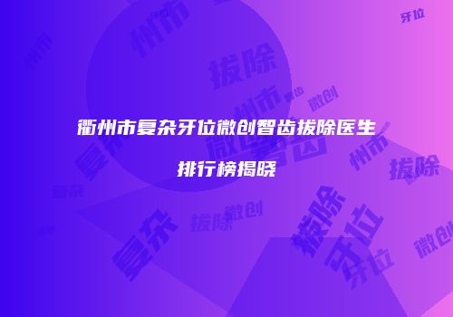衢州市复杂牙位微创智齿拔除医生排行榜揭晓