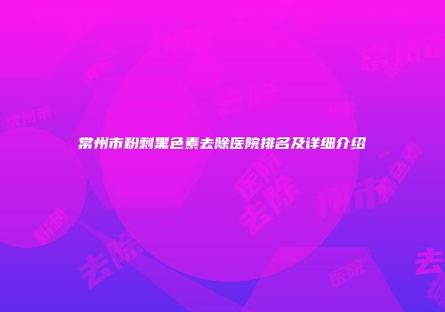 常州市粉刺黑色素去除医院排名及详细介绍