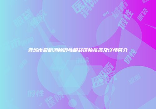 晋城市吸脂消除假性眼袋医院排名及详情简介