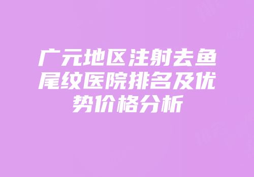 广元地区注射去鱼尾纹医院排名及优势价格分析