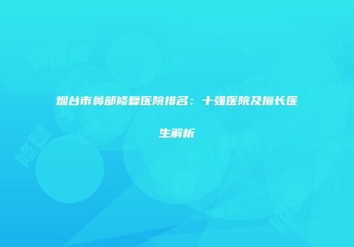 烟台市鼻部修复医院排名：十强医院及擅长医生解析