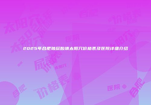 2025年合肥玻尿酸填太阳穴价格表及医院详细介绍