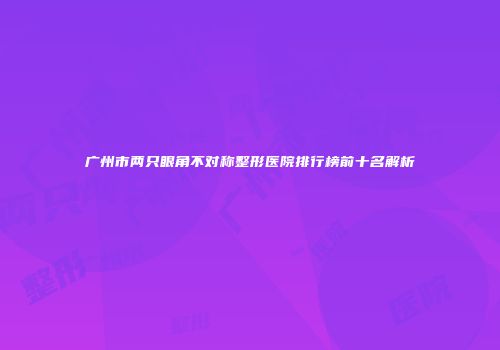 广州市两只眼角不对称整形医院排行榜前十名解析