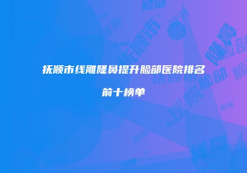 抚顺市线雕隆鼻提升脸部医院排名前十榜单