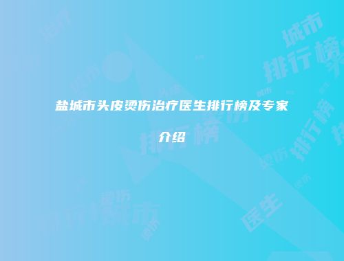 盐城市头皮烫伤治疗医生排行榜及专家介绍