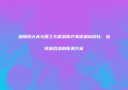 洛阳班大夫与西工孔繁荣医疗美容机构对比：选择适合您的医美方案