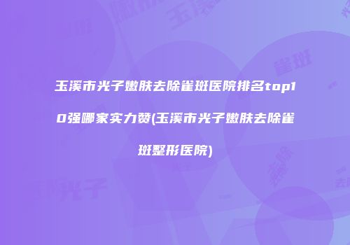 玉溪市光子嫩肤去除雀斑医院排名top10强哪家实力赞(玉溪市光子嫩肤去除雀斑整形医院)