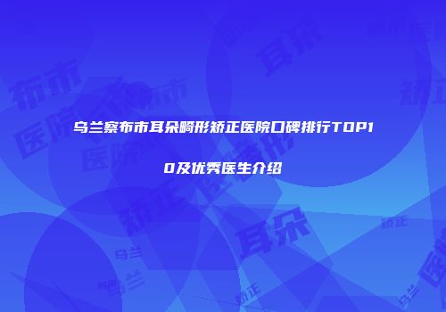 乌兰察布市耳朵畸形矫正医院口碑排行TOP10及优秀医生介绍