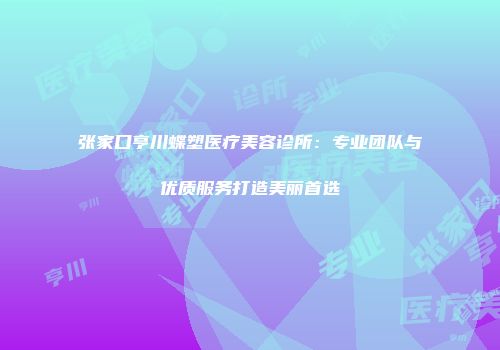 张家口亨川蝶塑医疗美容诊所：专业团队与优质服务打造美丽首选