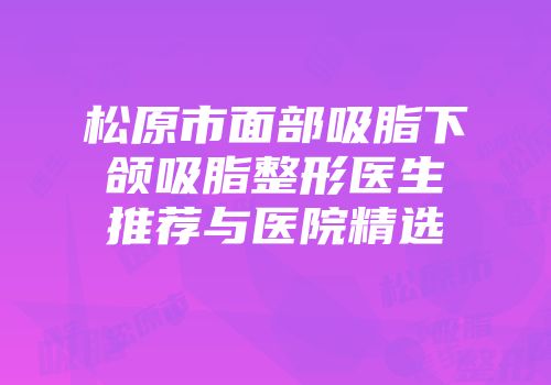 松原市面部吸脂下颌吸脂整形医生推荐与医院精选