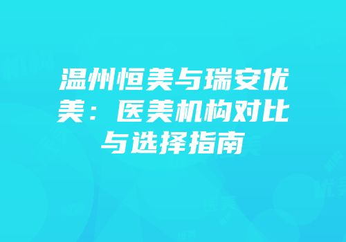 温州恒美与瑞安优美：医美机构对比与选择指南