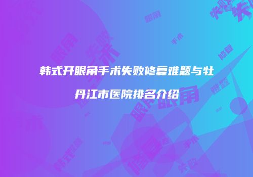 韩式开眼角手术失败修复难题与牡丹江市医院排名介绍