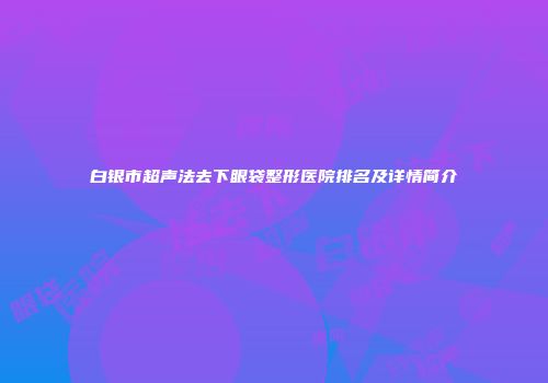 白银市超声法去下眼袋整形医院排名及详情简介