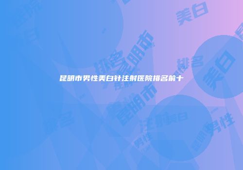 昆明市男性美白针注射医院排名前十