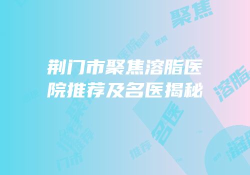 荆门市聚焦溶脂医院推荐及名医揭秘