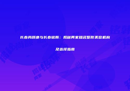 长春尚颜康与长春铭韩：揭秘两家知名整形美容机构及选择指南
