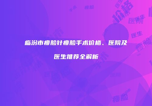 临汾市瘦脸针瘦脸手术价格、医院及医生推荐全解析