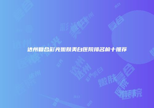 达州复合彩光嫩肤美白医院排名前十推荐