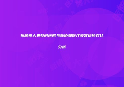 抚顺姚大夫整形医院与新协和医疗美容诊所对比分析